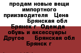  продам новые вещи импортного приизводителя › Цена ­ 500-1500 - Брянская обл., Брянск г. Одежда, обувь и аксессуары » Другое   . Брянская обл.,Брянск г.